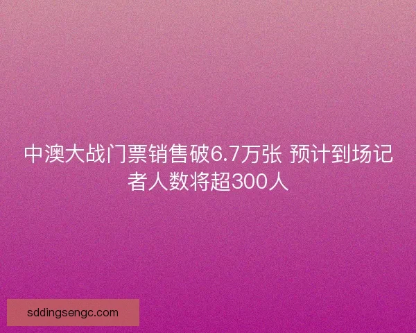 中澳大战门票销售破6.7万张 预计到场记者人数将超300人