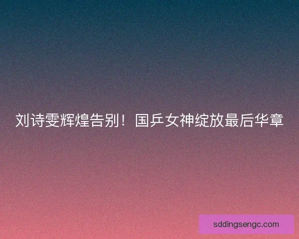 刘诗雯辉煌告别！国乒女神绽放最后华章