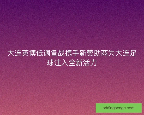 大连英博低调备战携手新赞助商为大连足球注入全新活力