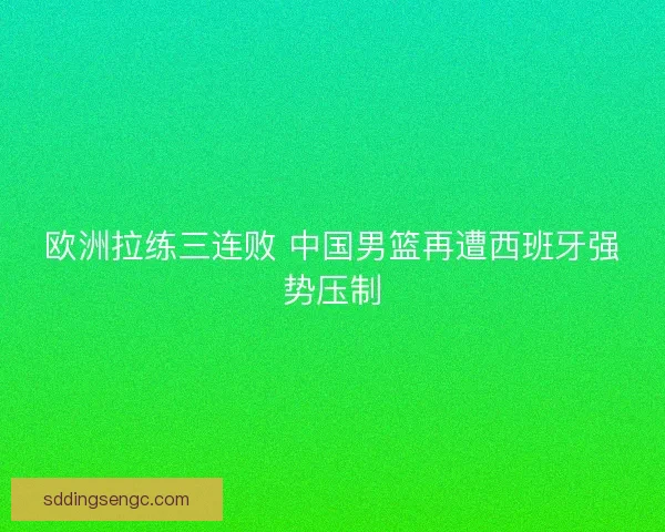 欧洲拉练三连败 中国男篮再遭西班牙强势压制