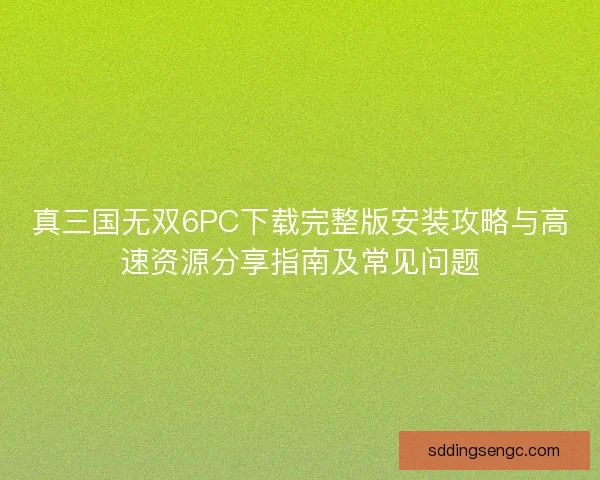 真三国无双6PC下载完整版安装攻略与高速资源分享指南及常见问题