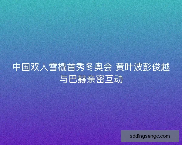 中国双人雪橇首秀冬奥会 黄叶波彭俊越与巴赫亲密互动
