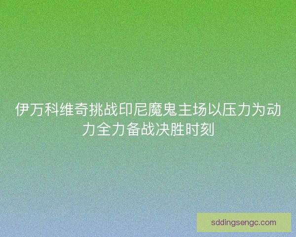 伊万科维奇挑战印尼魔鬼主场以压力为动力全力备战决胜时刻