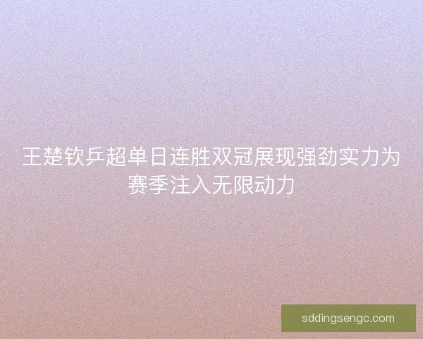 王楚钦乒超单日连胜双冠展现强劲实力为赛季注入无限动力